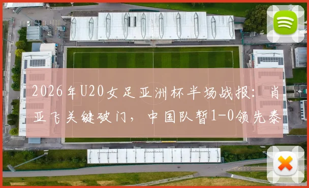 2026年U20女足亚洲杯半场战报：肖亚飞关键破门，中国队暂1-0领先泰国队，附全场录像回放与晋级形势分析