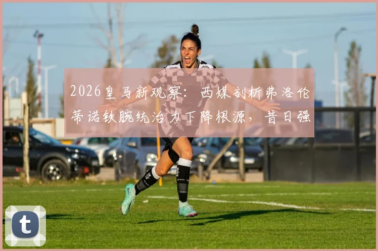 2026皇马新观察：西媒剖析弗洛伦蒂诺铁腕统治力下降根源，昔日强权主席为何风光不再