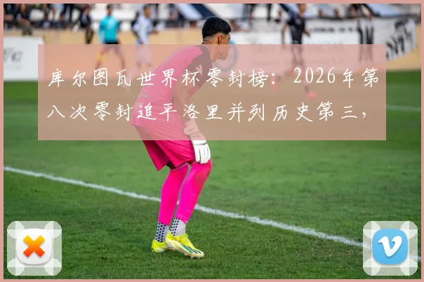 库尔图瓦世界杯零封榜:2026年第八次零封追平洛里并列历史第三,详解其封神之路