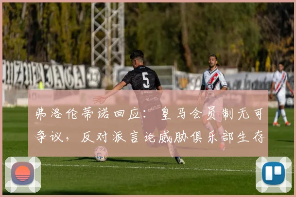 弗洛伦蒂诺回应:皇马会员制无可争议,反对派言论威胁俱乐部生存