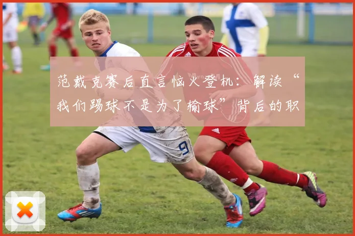 范戴克赛后直言恼火登机:解读“我们踢球不是为了输球”背后的职业球员心态与胜负观