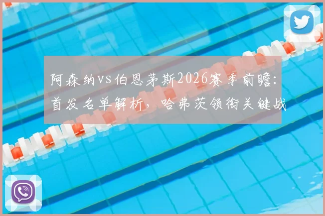 阿森纳vs伯恩茅斯2026赛季前瞻：首发名单解析，哈弗茨领衔关键战球员阵容盘点