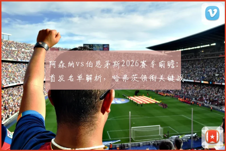 阿森纳vs伯恩茅斯2026赛季前瞻:首发名单解析,哈弗茨领衔关键战球员阵容盘点