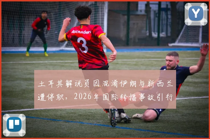 土耳其解说员因混淆伊朗与新西兰遭停职,2026年国际转播事故引行业反思