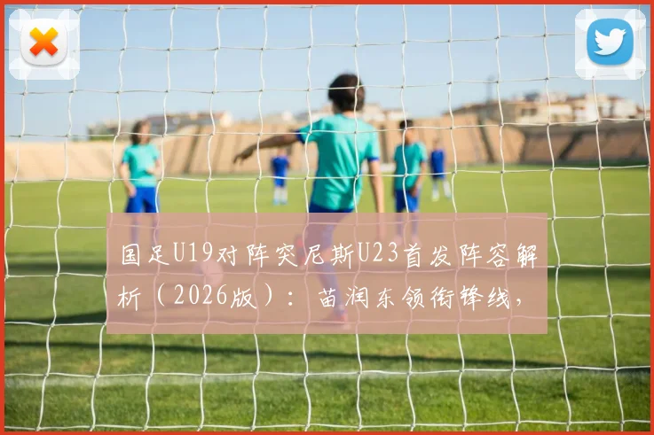 国足U19对阵突尼斯U23首发阵容解析(2026版):苗润东领衔锋线,依合散待命替补