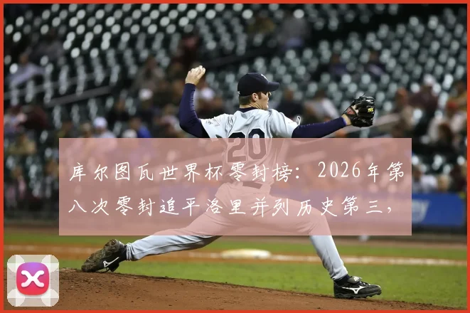 库尔图瓦世界杯零封榜：2026年第八次零封追平洛里并列历史第三，详解其封神之路