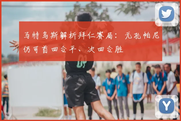马特乌斯解析拜仁赛局：无孔帕尼仍可首回合平、次回合胜