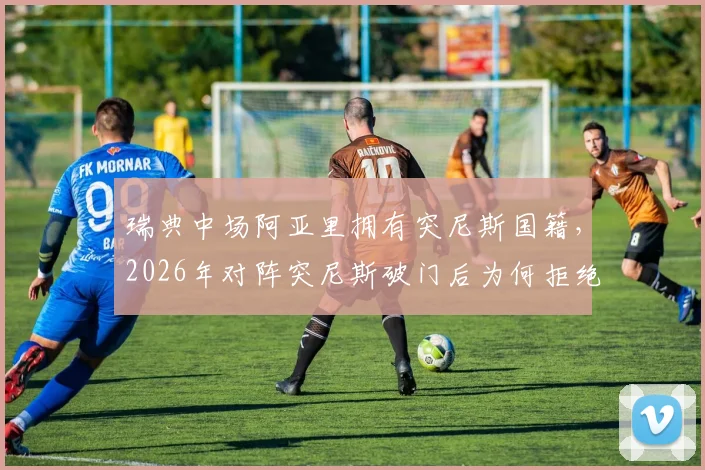 瑞典中场阿亚里拥有突尼斯国籍，2026年对阵突尼斯破门后为何拒绝庆祝？背后故事解读