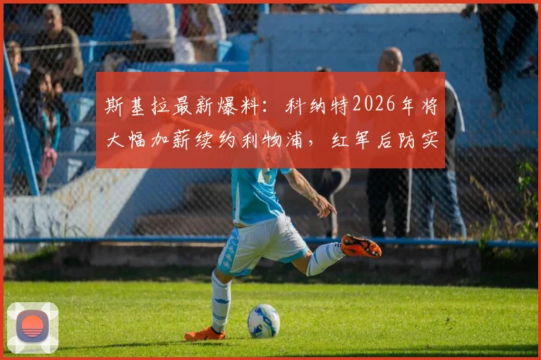 斯基拉最新爆料：科纳特2026年将大幅加薪续约利物浦，红军后防实力解析与展望