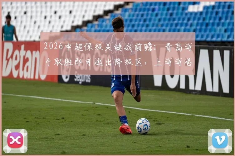 2026中超保级关键战前瞻：青岛海牛取胜即可逃出降级区，上海海港进攻端为何突然火力全开？