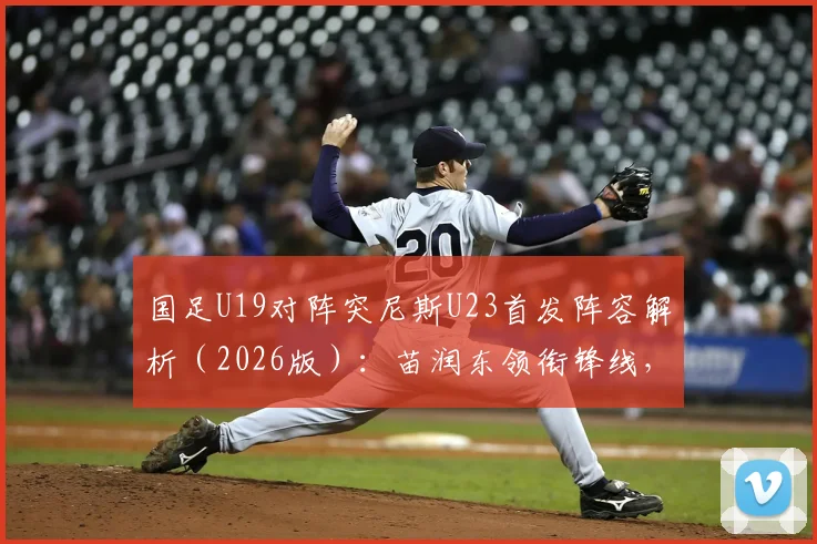 国足U19对阵突尼斯U23首发阵容解析（2026版）：苗润东领衔锋线，依合散待命替补