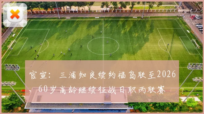 官宣:三浦知良续约福岛联至2026,60岁高龄继续征战日职丙联赛