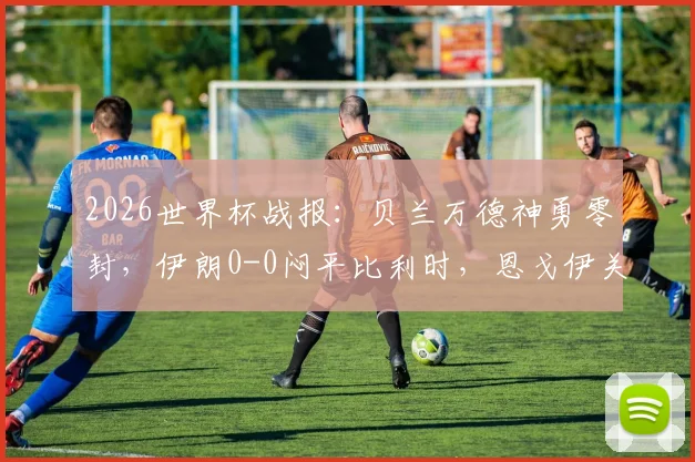 2026世界杯战报：贝兰万德神勇零封，伊朗0-0闷平比利时，恩戈伊关键染红引争议