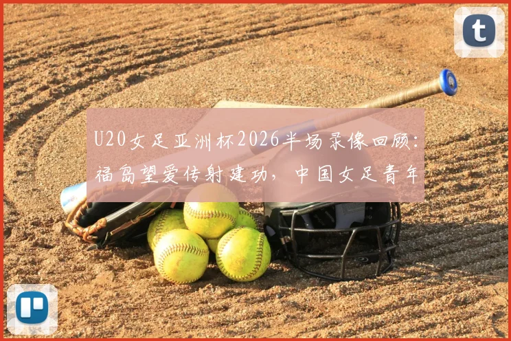 U20女足亚洲杯2026半场录像回顾:福岛望爱传射建功,中国女足青年队0-2日本技术统计与失利分析