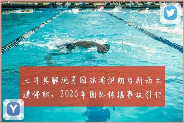 土耳其解说员因混淆伊朗与新西兰遭停职,2026年国际转播事故引行业反思