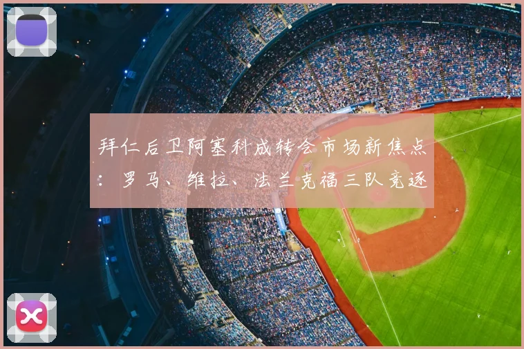 拜仁后卫阿塞科成转会市场新焦点：罗马、维拉、法兰克福三队竞逐，德媒曝1200万要价引发热议