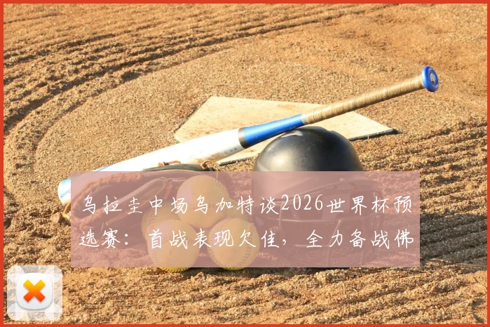 乌拉圭中场乌加特谈2026世界杯预选赛：首战表现欠佳，全力备战佛得角力求胜利