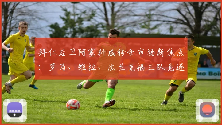拜仁后卫阿塞科成转会市场新焦点:罗马、维拉、法兰克福三队竞逐,德媒曝1200万要价引发热议