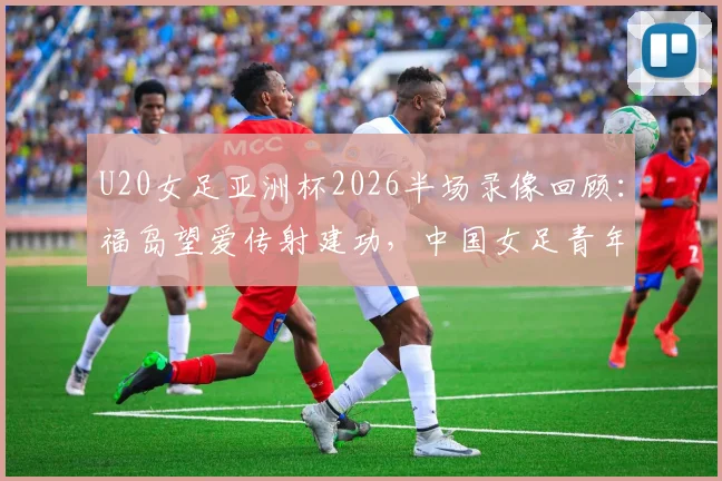 U20女足亚洲杯2026半场录像回顾：福岛望爱传射建功，中国女足青年队0-2日本技术统计与失利分析