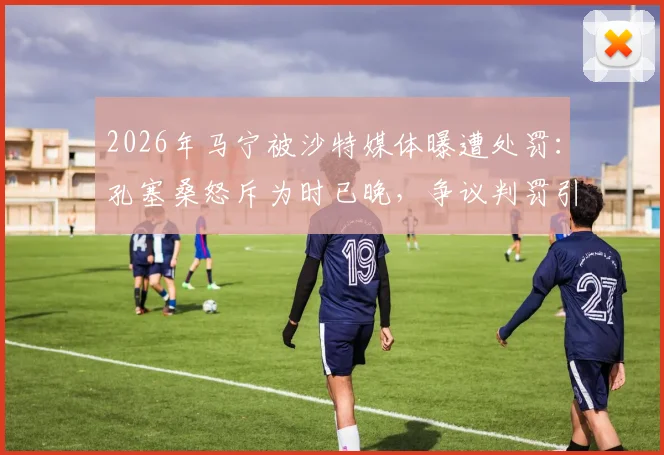 2026年马宁被沙特媒体曝遭处罚:孔塞桑怒斥为时已晚,争议判罚引国际关注