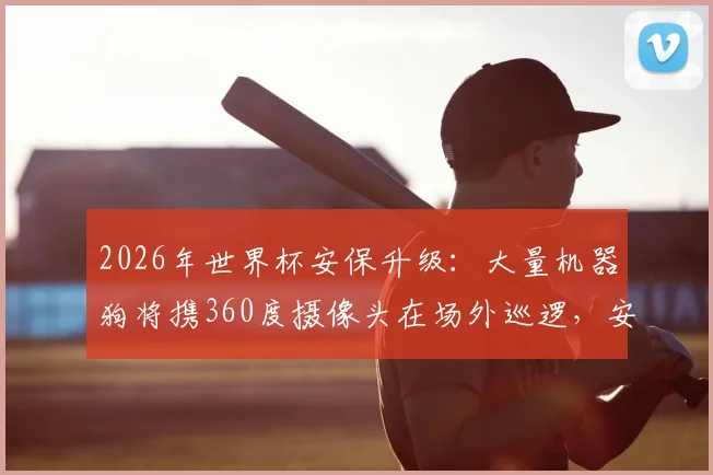 2026年世界杯安保升级:大量机器狗将携360度摄像头在场外巡逻,安全与科技引热议