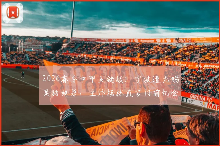 2026赛季中甲关键战:宁波遭无锡吴钩绝杀,主帅杨林直言门前机会把握决定比赛惩罚