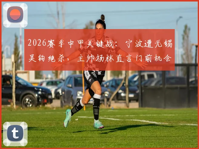 2026赛季中甲关键战：宁波遭无锡吴钩绝杀，主帅杨林直言门前机会把握决定比赛惩罚