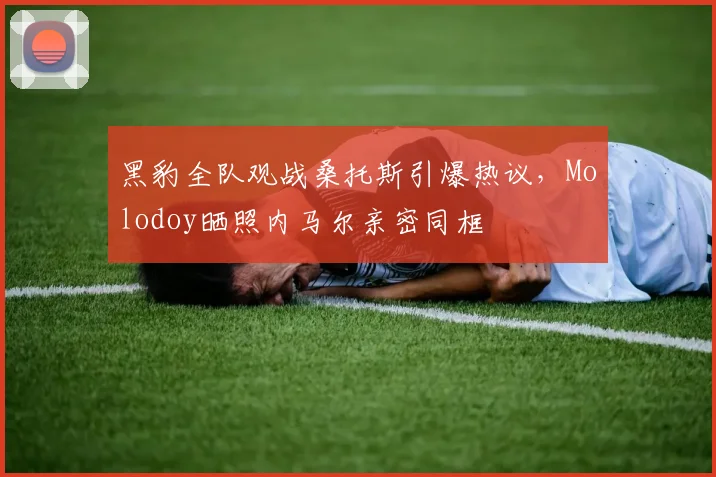 黑豹全队观战桑托斯引爆热议,Molodoy晒照内马尔亲密同框
